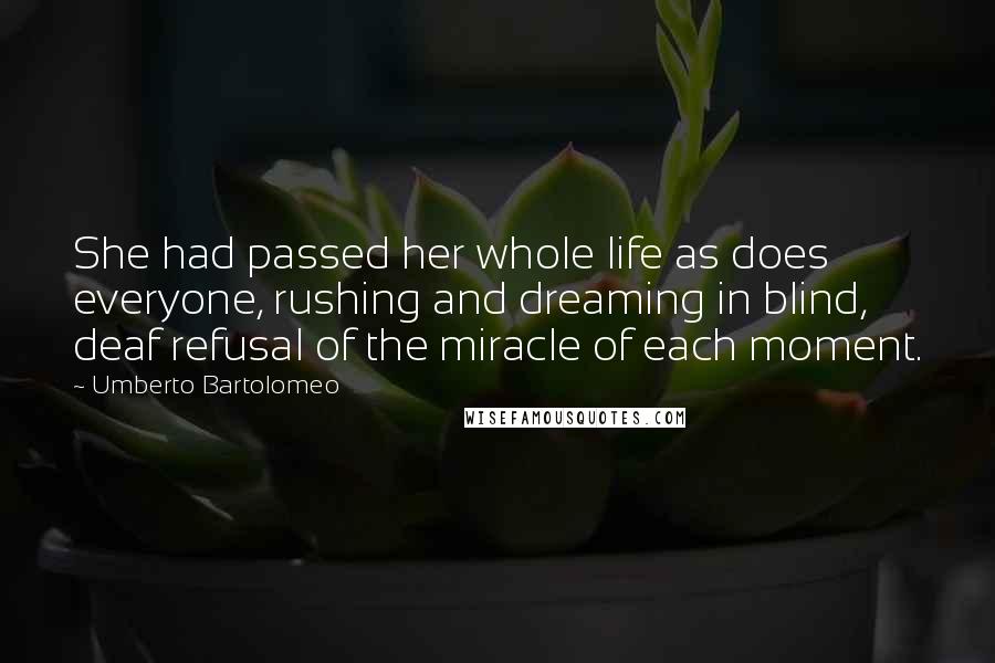 Umberto Bartolomeo Quotes: She had passed her whole life as does everyone, rushing and dreaming in blind, deaf refusal of the miracle of each moment.