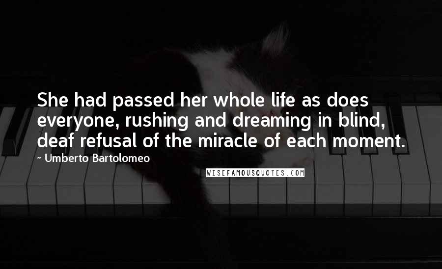 Umberto Bartolomeo Quotes: She had passed her whole life as does everyone, rushing and dreaming in blind, deaf refusal of the miracle of each moment.