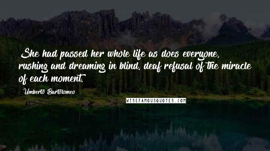 Umberto Bartolomeo Quotes: She had passed her whole life as does everyone, rushing and dreaming in blind, deaf refusal of the miracle of each moment.