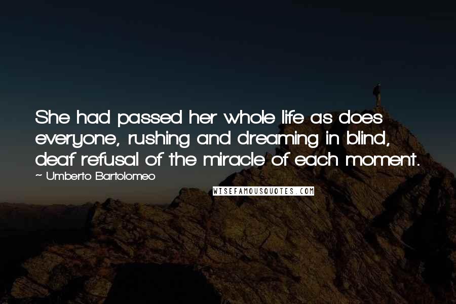 Umberto Bartolomeo Quotes: She had passed her whole life as does everyone, rushing and dreaming in blind, deaf refusal of the miracle of each moment.