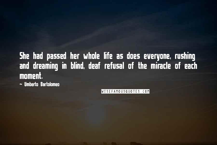 Umberto Bartolomeo Quotes: She had passed her whole life as does everyone, rushing and dreaming in blind, deaf refusal of the miracle of each moment.