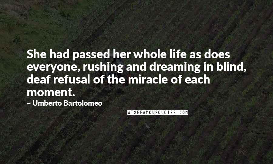 Umberto Bartolomeo Quotes: She had passed her whole life as does everyone, rushing and dreaming in blind, deaf refusal of the miracle of each moment.