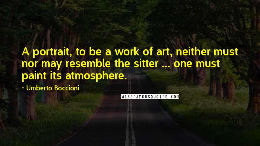 Umberto Boccioni Quotes: A portrait, to be a work of art, neither must nor may resemble the sitter ... one must paint its atmosphere.