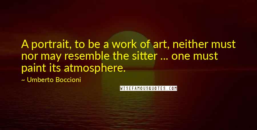 Umberto Boccioni Quotes: A portrait, to be a work of art, neither must nor may resemble the sitter ... one must paint its atmosphere.