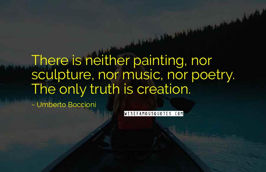 Umberto Boccioni Quotes: There is neither painting, nor sculpture, nor music, nor poetry. The only truth is creation.