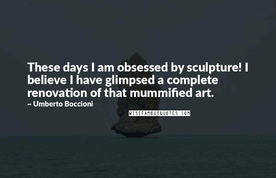 Umberto Boccioni Quotes: These days I am obsessed by sculpture! I believe I have glimpsed a complete renovation of that mummified art.