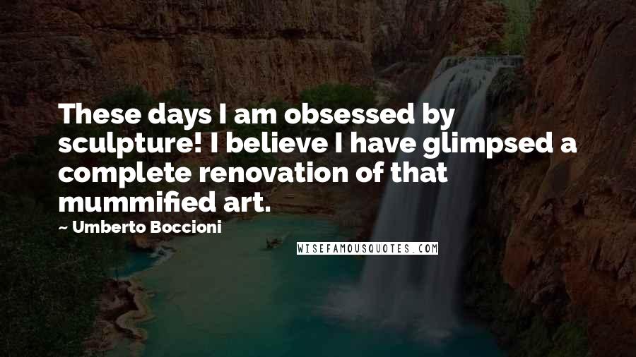 Umberto Boccioni Quotes: These days I am obsessed by sculpture! I believe I have glimpsed a complete renovation of that mummified art.