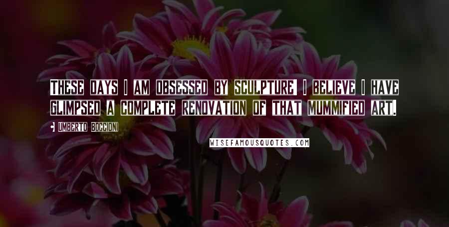 Umberto Boccioni Quotes: These days I am obsessed by sculpture! I believe I have glimpsed a complete renovation of that mummified art.