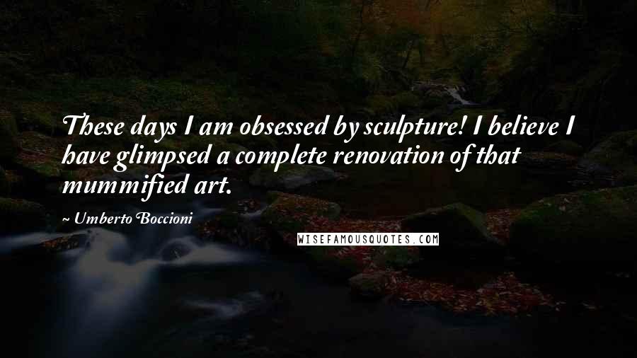 Umberto Boccioni Quotes: These days I am obsessed by sculpture! I believe I have glimpsed a complete renovation of that mummified art.