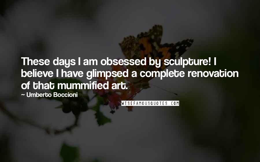 Umberto Boccioni Quotes: These days I am obsessed by sculpture! I believe I have glimpsed a complete renovation of that mummified art.