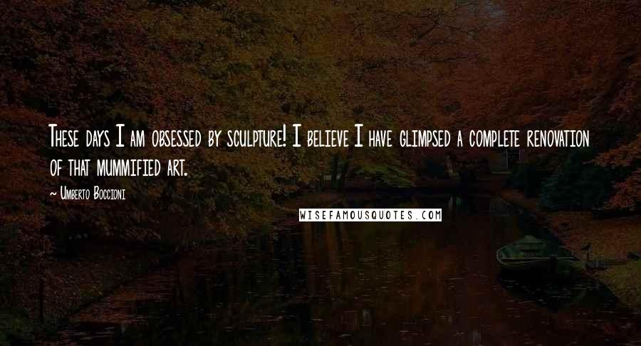 Umberto Boccioni Quotes: These days I am obsessed by sculpture! I believe I have glimpsed a complete renovation of that mummified art.