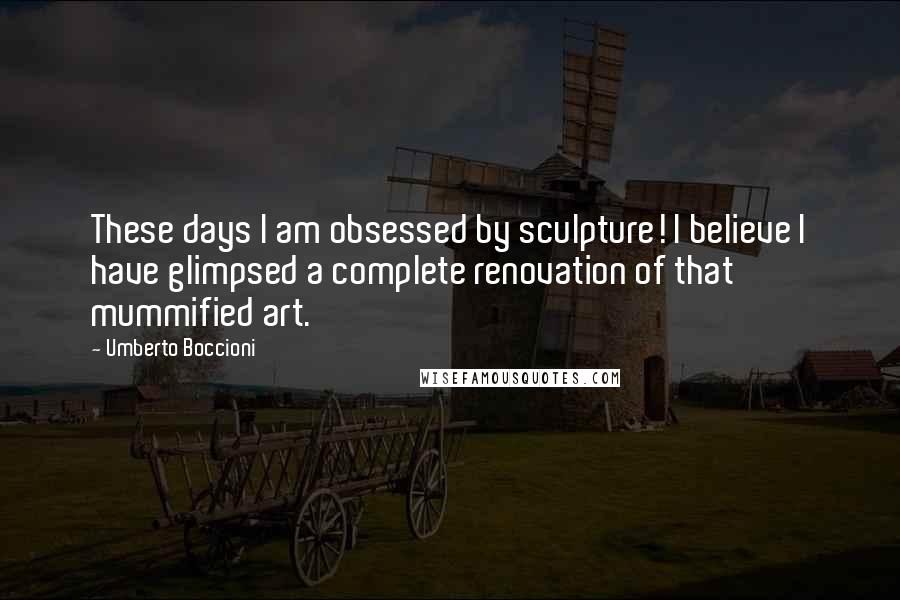 Umberto Boccioni Quotes: These days I am obsessed by sculpture! I believe I have glimpsed a complete renovation of that mummified art.