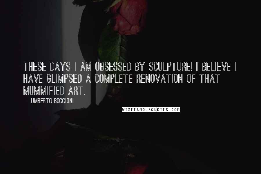 Umberto Boccioni Quotes: These days I am obsessed by sculpture! I believe I have glimpsed a complete renovation of that mummified art.