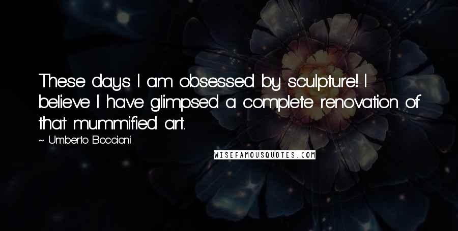 Umberto Boccioni Quotes: These days I am obsessed by sculpture! I believe I have glimpsed a complete renovation of that mummified art.