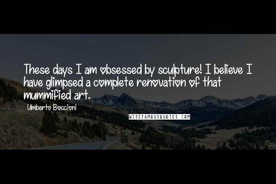 Umberto Boccioni Quotes: These days I am obsessed by sculpture! I believe I have glimpsed a complete renovation of that mummified art.