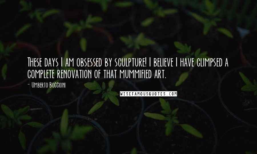 Umberto Boccioni Quotes: These days I am obsessed by sculpture! I believe I have glimpsed a complete renovation of that mummified art.