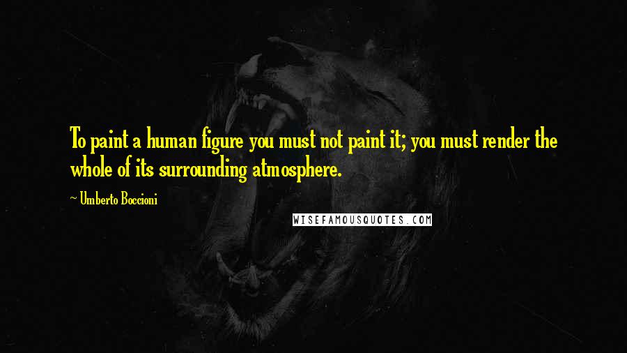 Umberto Boccioni Quotes: To paint a human figure you must not paint it; you must render the whole of its surrounding atmosphere.