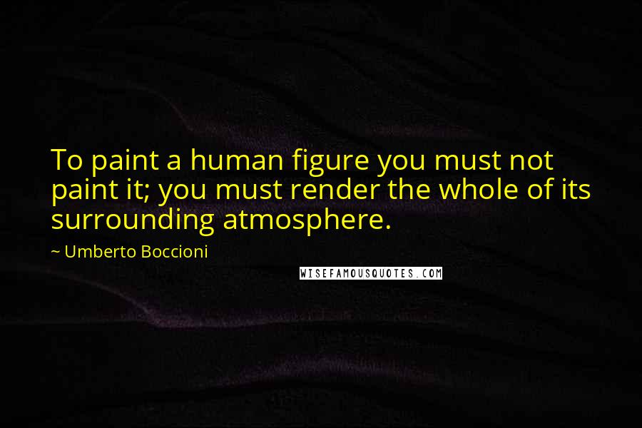 Umberto Boccioni Quotes: To paint a human figure you must not paint it; you must render the whole of its surrounding atmosphere.