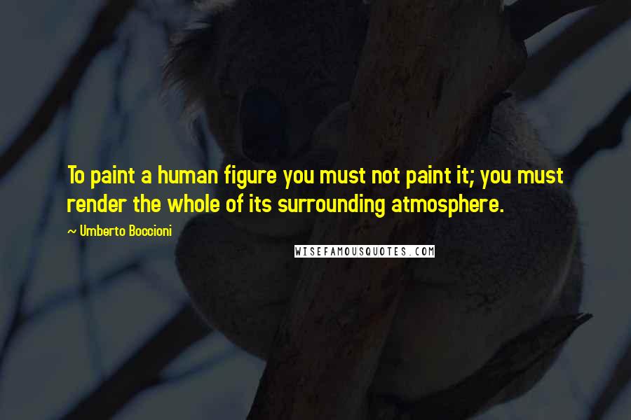 Umberto Boccioni Quotes: To paint a human figure you must not paint it; you must render the whole of its surrounding atmosphere.