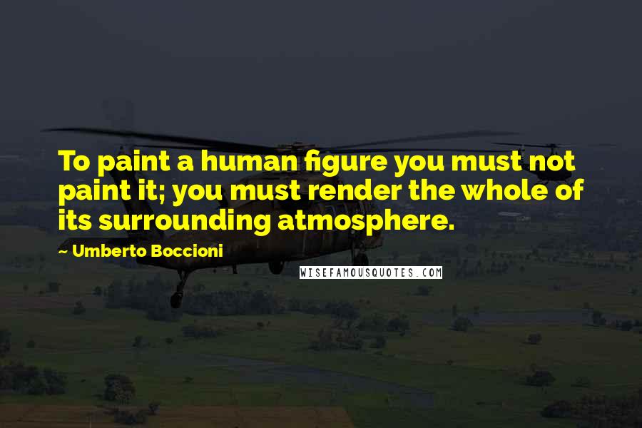 Umberto Boccioni Quotes: To paint a human figure you must not paint it; you must render the whole of its surrounding atmosphere.