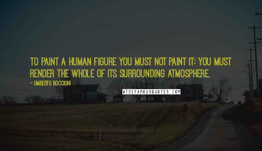 Umberto Boccioni Quotes: To paint a human figure you must not paint it; you must render the whole of its surrounding atmosphere.