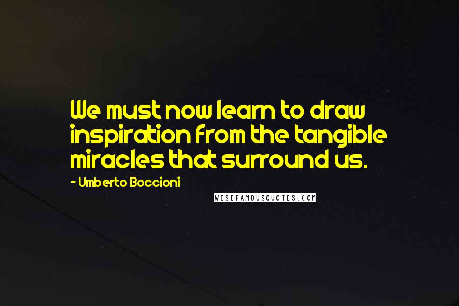 Umberto Boccioni Quotes: We must now learn to draw inspiration from the tangible miracles that surround us.