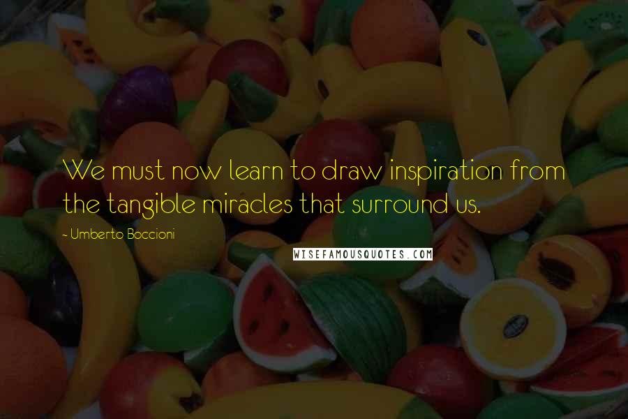 Umberto Boccioni Quotes: We must now learn to draw inspiration from the tangible miracles that surround us.