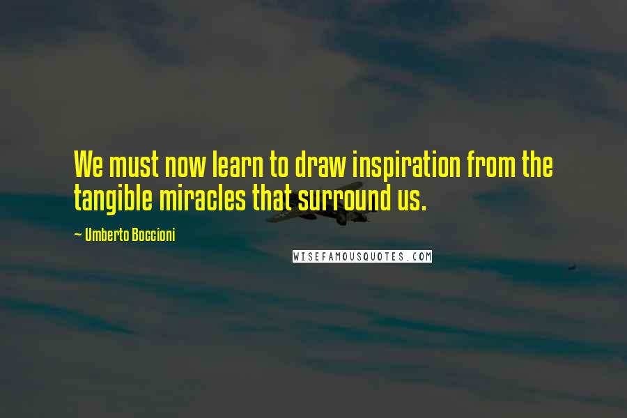Umberto Boccioni Quotes: We must now learn to draw inspiration from the tangible miracles that surround us.