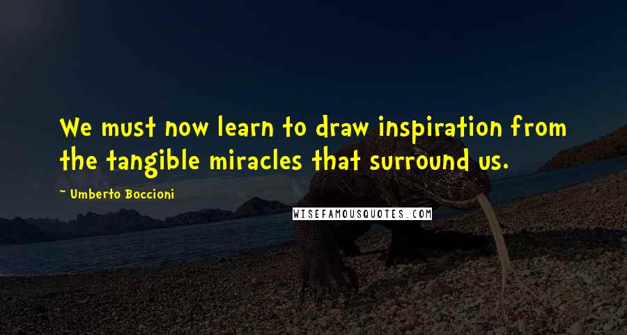 Umberto Boccioni Quotes: We must now learn to draw inspiration from the tangible miracles that surround us.