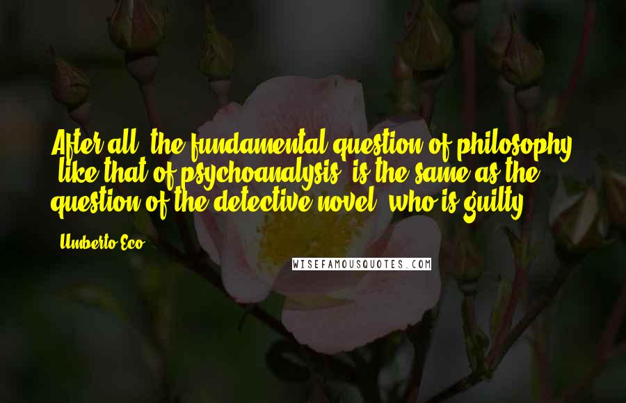 Umberto Eco Quotes: After all, the fundamental question of philosophy (like that of psychoanalysis) is the same as the question of the detective novel: who is guilty?