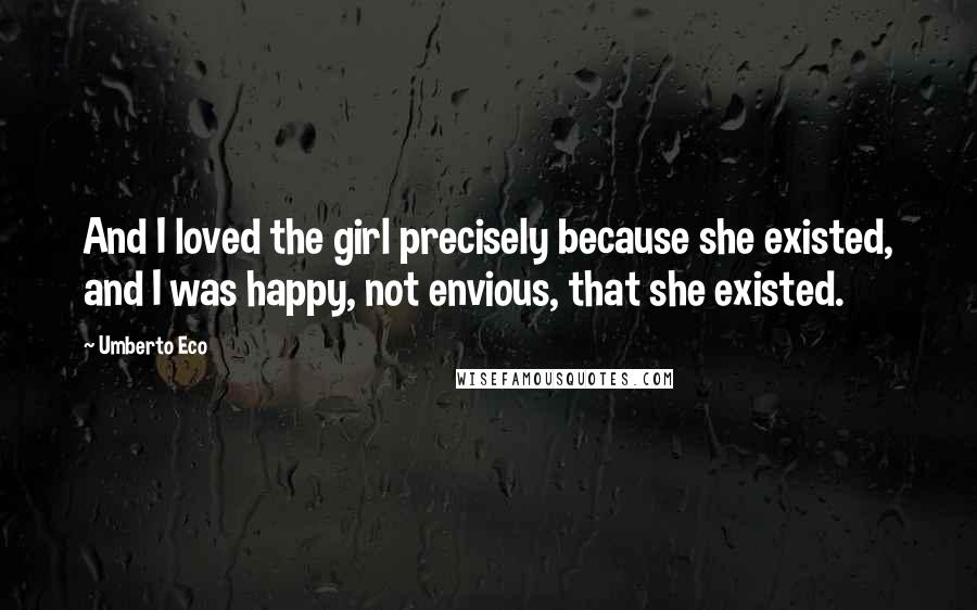 Umberto Eco Quotes: And I loved the girl precisely because she existed, and I was happy, not envious, that she existed.