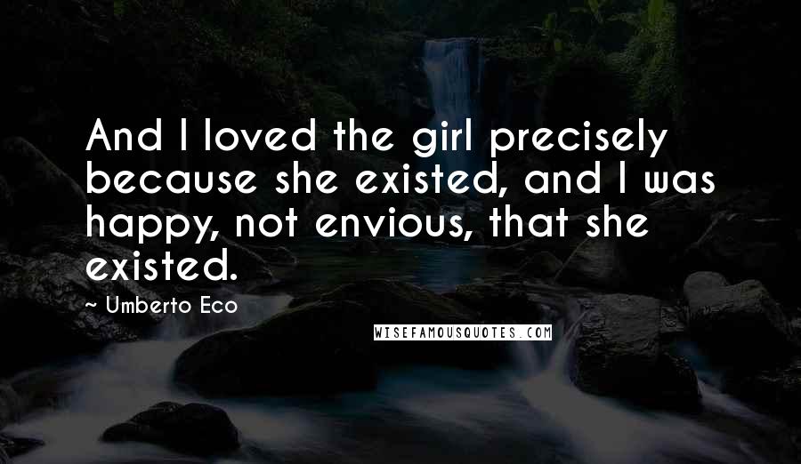 Umberto Eco Quotes: And I loved the girl precisely because she existed, and I was happy, not envious, that she existed.