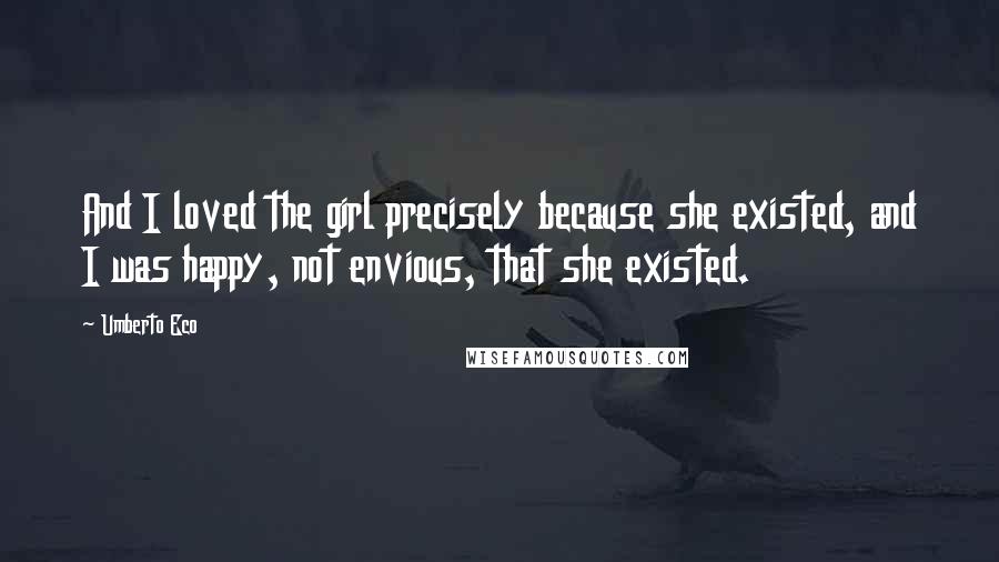 Umberto Eco Quotes: And I loved the girl precisely because she existed, and I was happy, not envious, that she existed.