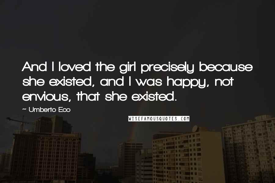 Umberto Eco Quotes: And I loved the girl precisely because she existed, and I was happy, not envious, that she existed.