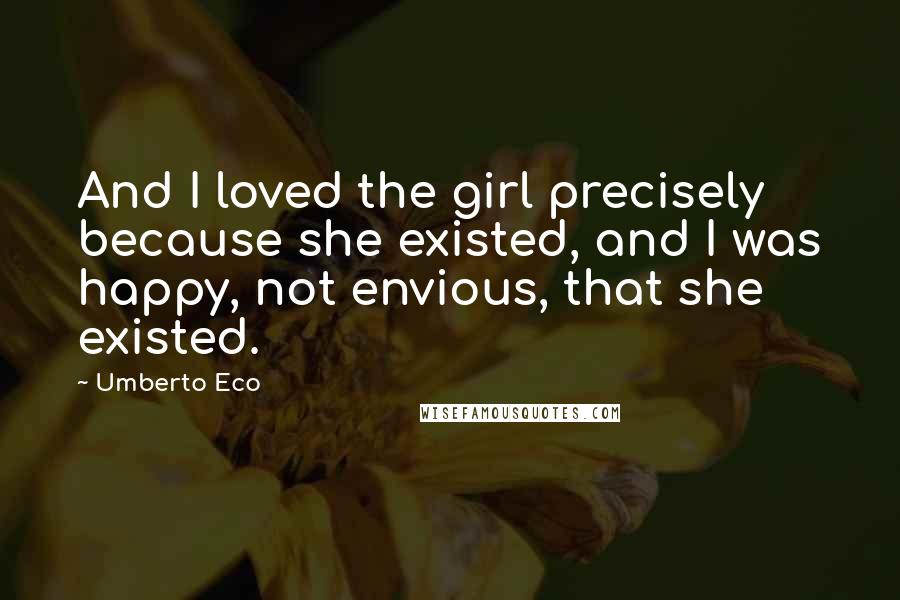 Umberto Eco Quotes: And I loved the girl precisely because she existed, and I was happy, not envious, that she existed.