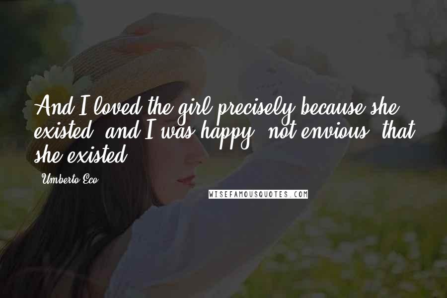 Umberto Eco Quotes: And I loved the girl precisely because she existed, and I was happy, not envious, that she existed.