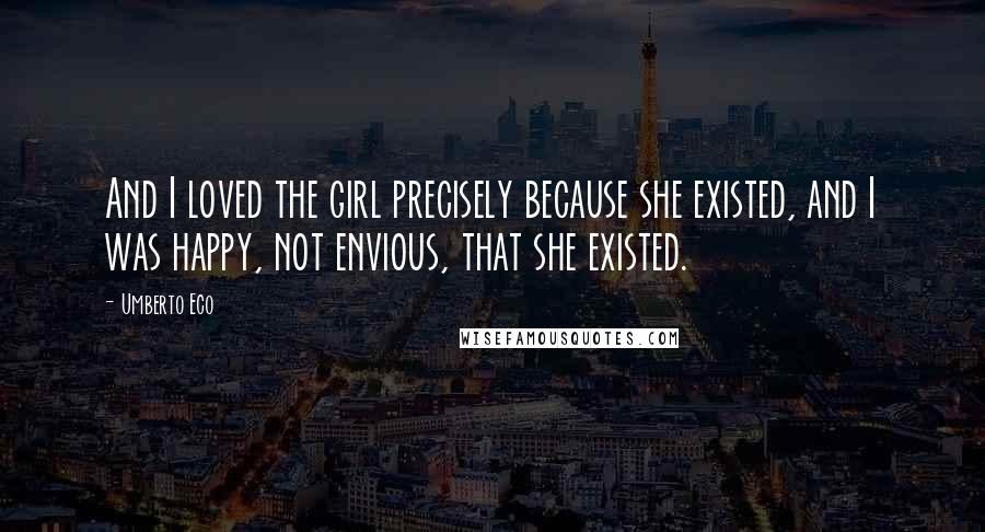 Umberto Eco Quotes: And I loved the girl precisely because she existed, and I was happy, not envious, that she existed.