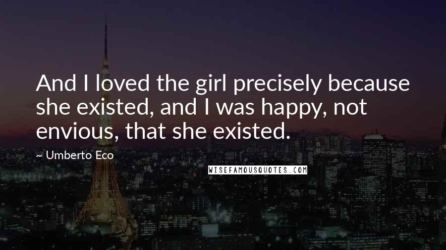 Umberto Eco Quotes: And I loved the girl precisely because she existed, and I was happy, not envious, that she existed.