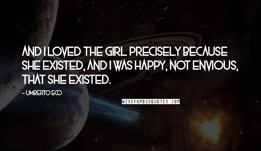 Umberto Eco Quotes: And I loved the girl precisely because she existed, and I was happy, not envious, that she existed.