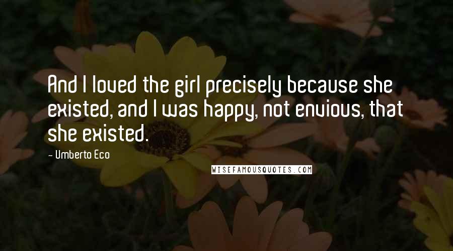 Umberto Eco Quotes: And I loved the girl precisely because she existed, and I was happy, not envious, that she existed.