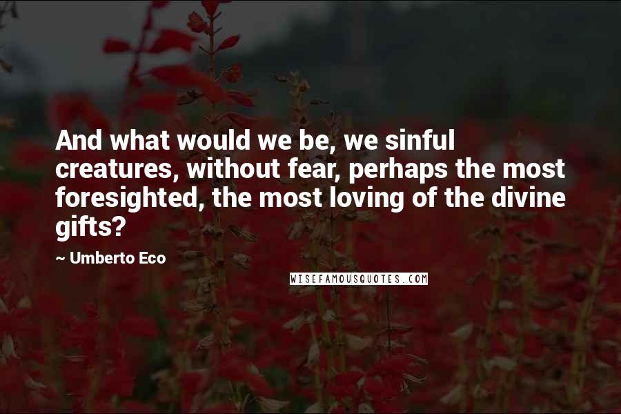 Umberto Eco Quotes: And what would we be, we sinful creatures, without fear, perhaps the most foresighted, the most loving of the divine gifts?