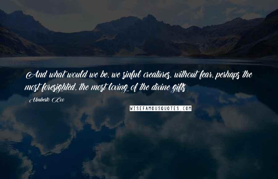 Umberto Eco Quotes: And what would we be, we sinful creatures, without fear, perhaps the most foresighted, the most loving of the divine gifts?