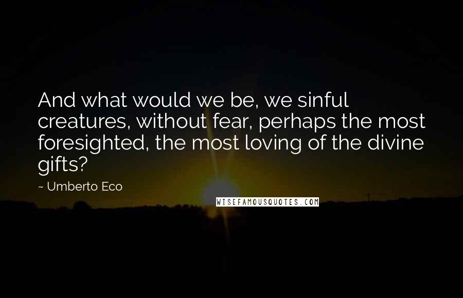 Umberto Eco Quotes: And what would we be, we sinful creatures, without fear, perhaps the most foresighted, the most loving of the divine gifts?