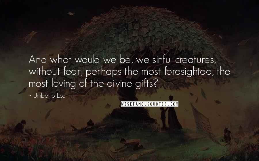 Umberto Eco Quotes: And what would we be, we sinful creatures, without fear, perhaps the most foresighted, the most loving of the divine gifts?