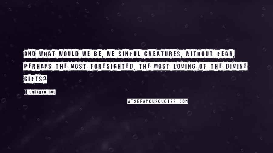 Umberto Eco Quotes: And what would we be, we sinful creatures, without fear, perhaps the most foresighted, the most loving of the divine gifts?