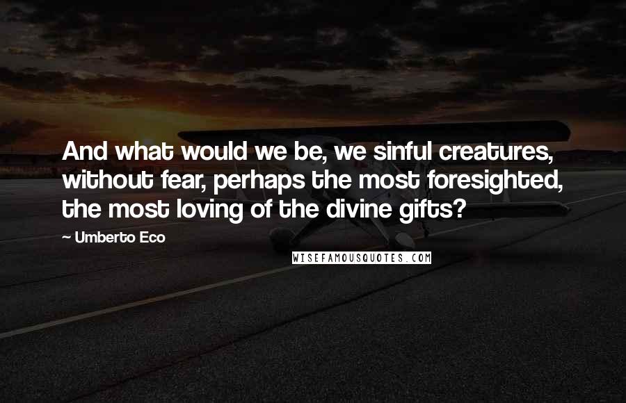 Umberto Eco Quotes: And what would we be, we sinful creatures, without fear, perhaps the most foresighted, the most loving of the divine gifts?