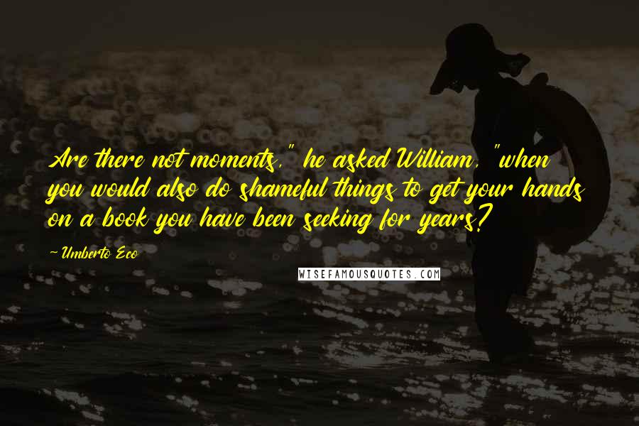 Umberto Eco Quotes: Are there not moments," he asked William, "when you would also do shameful things to get your hands on a book you have been seeking for years?