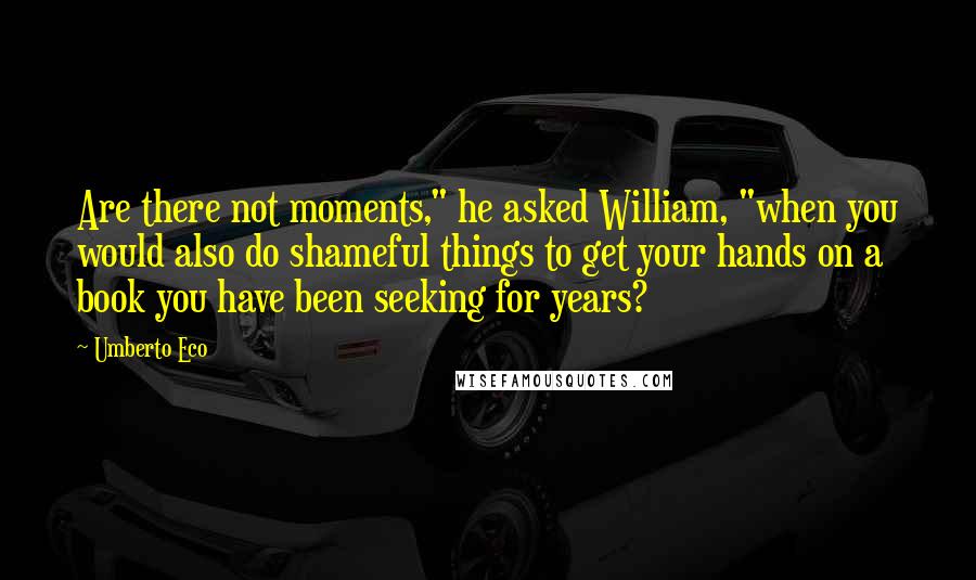 Umberto Eco Quotes: Are there not moments," he asked William, "when you would also do shameful things to get your hands on a book you have been seeking for years?