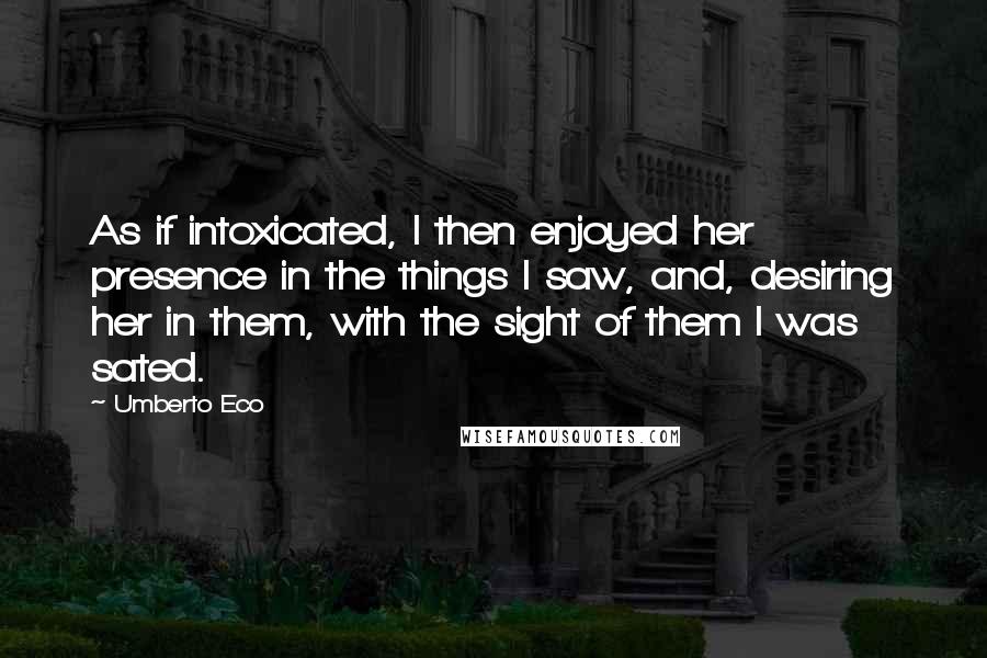 Umberto Eco Quotes: As if intoxicated, I then enjoyed her presence in the things I saw, and, desiring her in them, with the sight of them I was sated.