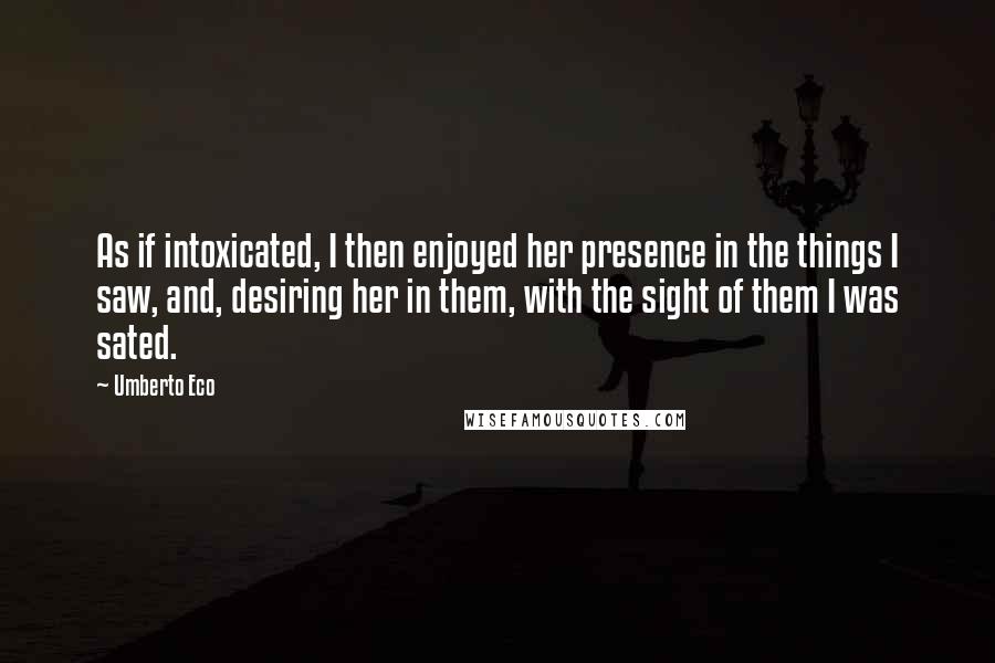 Umberto Eco Quotes: As if intoxicated, I then enjoyed her presence in the things I saw, and, desiring her in them, with the sight of them I was sated.